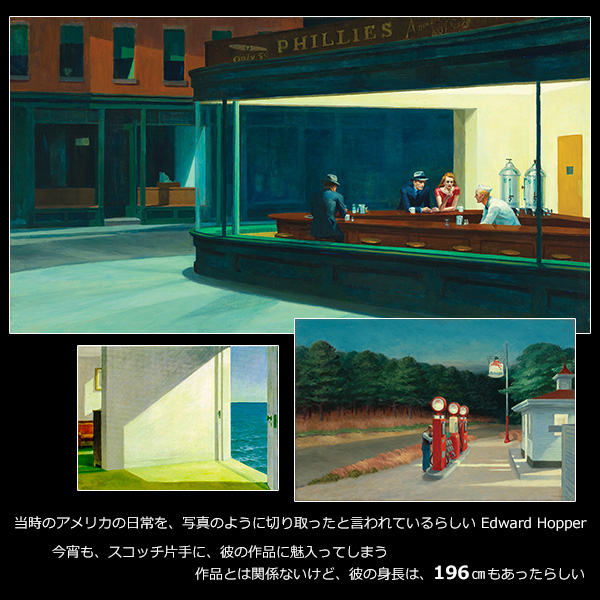 当時のアメリカの日常を、写真のように切り取ったと言われているらしい Edward Hopper。今宵も、スコッチ片手に、彼の作品に魅入ってしまう。作品とは関係ないけど、彼の身長は、196cmもあったらしい