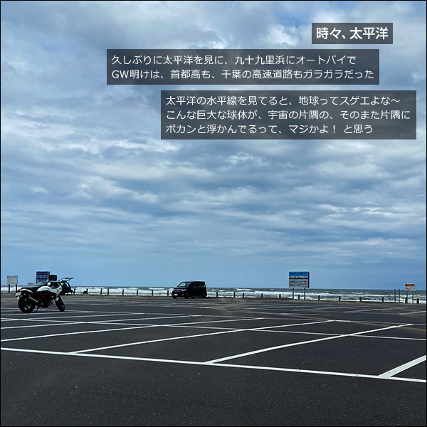時々、太平洋。久しぶりに太平洋を見に、九十九里浜にオートバイで。GW明けは、首都高も、千葉の高速道路もガラガラだった。太平洋の水平線を見てると、地球ってスゲエよな〜。こんな巨大な球体が、宇宙の片隅の、そのまた片隅に、ポカンと浮かんでるって、マジかよ！ と思う