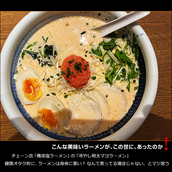 こんな美味いラーメンが、この世に、あったのか！チェーン店「俺流塩ラーメン」の「冷やし明太マヨラーメン」。健康オタク的に、ラーメンは身体に悪い？ なんて言ってる場合じゃない、とマジ思う