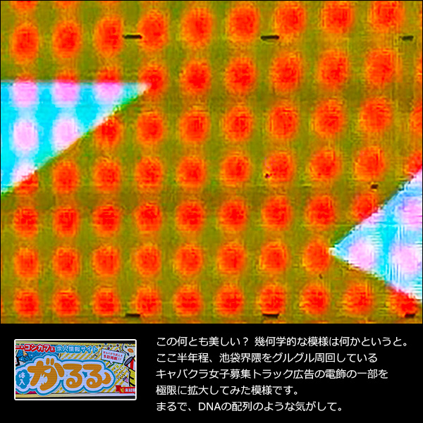 この何とも美しい？ 幾何学的な模様は何かというと。ここ半年程、池袋界隈をグルグル周回しているキャバクラ女子募集トラック広告の電飾の一部を極限に拡大してみた模様です。まるで、DNAの配列のような気がして。