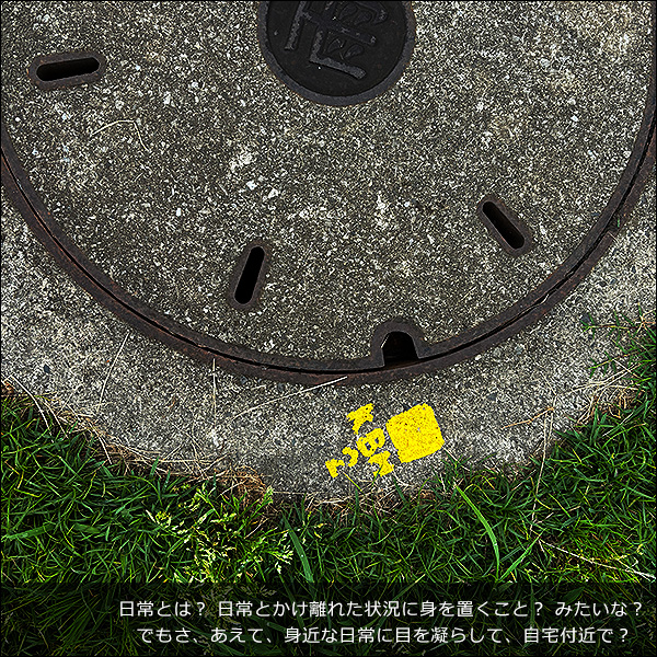 日常とは？ 日常とかけ離れた状況に身を置くこと？ みたいな？ でもさ、あえて、身近な日常に目を凝らして、自宅付近で？